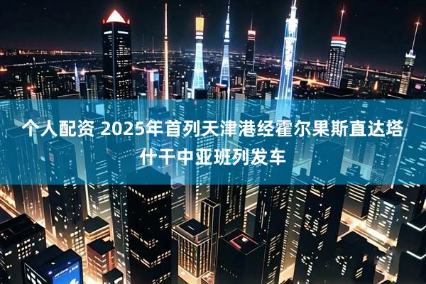 个人配资 2025年首列天津港经霍尔果斯直达塔什干中亚班列发车