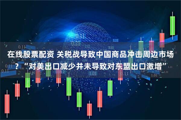 在线股票配资 关税战导致中国商品冲击周边市场？“对美出口减少并未导致对东盟出口激增”