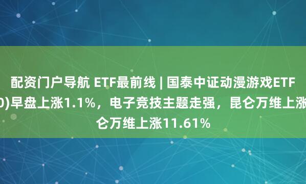 配资门户导航 ETF最前线 | 国泰中证动漫游戏ETF(516010)早盘上涨1.1%，电子竞技主题走强，昆仑万维上涨11.61%