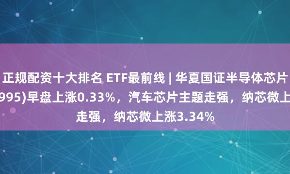 正规配资十大排名 ETF最前线 | 华夏国证半导体芯片ETF(159995)早盘上涨0.33%，汽车芯片主题走强，纳芯微上涨3.34%