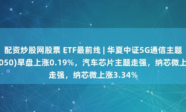 配资炒股网股票 ETF最前线 | 华夏中证5G通信主题ETF(515050)早盘上涨0.19%，汽车芯片主题走强，纳芯微上涨3.34%