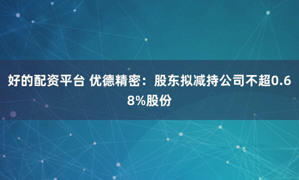 好的配资平台 优德精密：股东拟减持公司不超0.68%股份