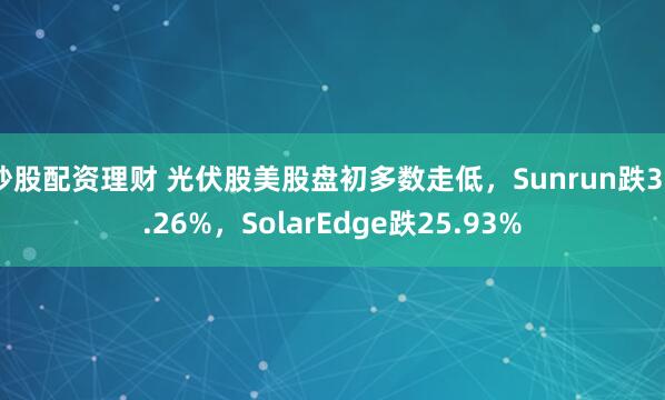 炒股配资理财 光伏股美股盘初多数走低，Sunrun跌39.26%，SolarEdge跌25.93%