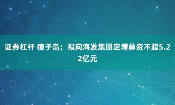 证券杠杆 獐子岛：拟向海发集团定增募资不超5.22亿元