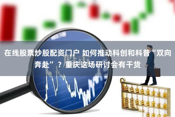 在线股票炒股配资门户 如何推动科创和科普“双向奔赴” ？重庆这场研讨会有干货