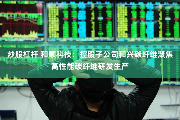 炒股杠杆 和顺科技：控股子公司和兴碳纤维聚焦高性能碳纤维研发生产
