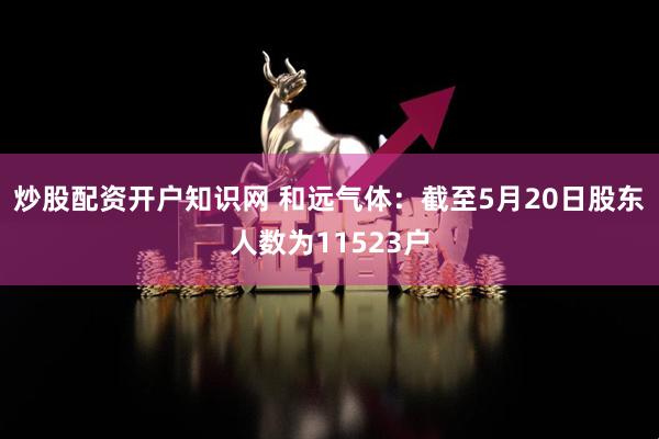 炒股配资开户知识网 和远气体：截至5月20日股东人数为11523户