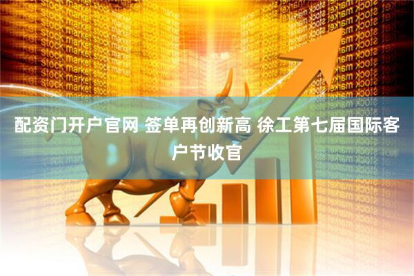配资门开户官网 签单再创新高 徐工第七届国际客户节收官
