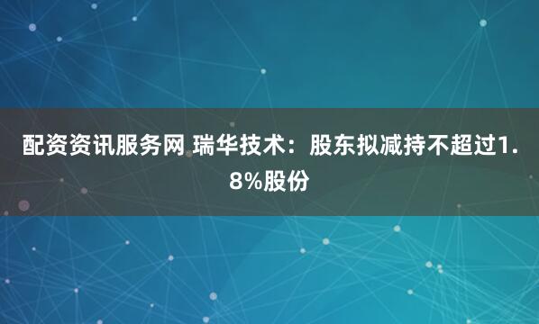 配资资讯服务网 瑞华技术：股东拟减持不超过1.8%股份
