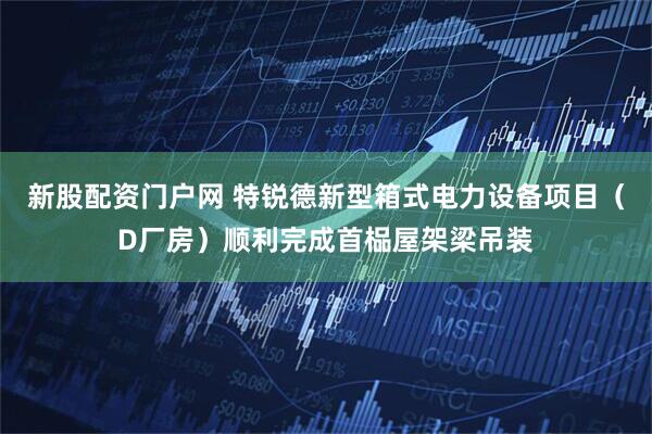 新股配资门户网 特锐德新型箱式电力设备项目（D厂房）顺利完成首榀屋架梁吊装