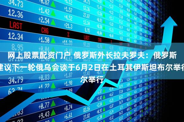网上股票配资门户 俄罗斯外长拉夫罗夫：俄罗斯建议下一轮俄乌会谈于6月2日在土耳其伊斯坦布尔举行