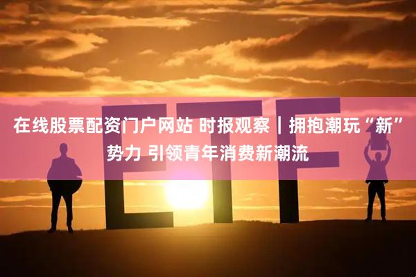 在线股票配资门户网站 时报观察|拥抱潮玩“新”势力 引领青年消费新潮流