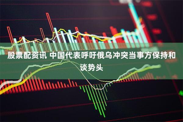 股票配资讯 中国代表呼吁俄乌冲突当事方保持和谈势头