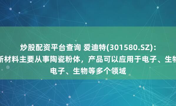 炒股配资平台查询 爱迪特(301580.SZ)：景德镇万微新材料主要从事陶瓷粉体，产品可以应用于电子、生物等多个领域