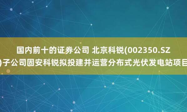 国内前十的证券公司 北京科锐(002350.SZ)子公司固安科锐拟投建并运营分布式光伏发电站项目