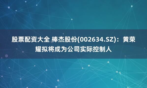 股票配资大全 棒杰股份(002634.SZ)：黄荣耀拟将成为公司实际控制人