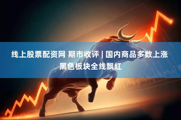 线上股票配资网 期市收评 | 国内商品多数上涨 黑色板块全线飘红