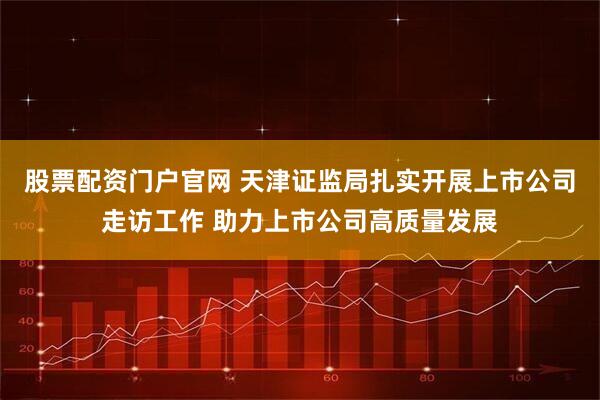 股票配资门户官网 天津证监局扎实开展上市公司走访工作 助力上市公司高质量发展