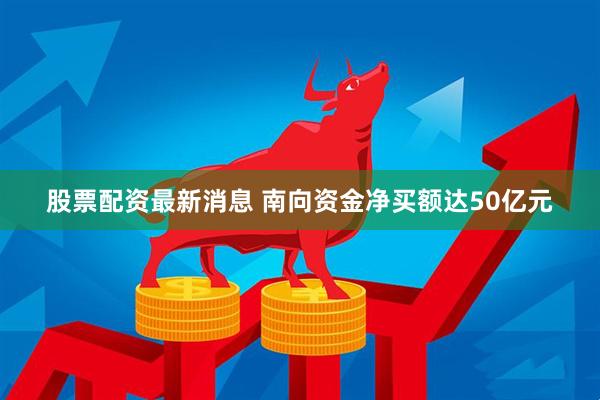 股票配资最新消息 南向资金净买额达50亿元