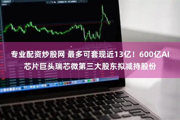专业配资炒股网 最多可套现近13亿！600亿AI芯片巨头瑞芯微第三大股东拟减持股份