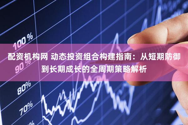 配资机构网 动态投资组合构建指南：从短期防御到长期成长的全周期策略解析