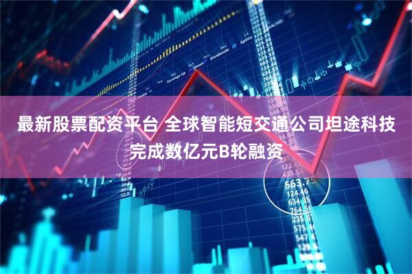 最新股票配资平台 全球智能短交通公司坦途科技完成数亿元B轮融资