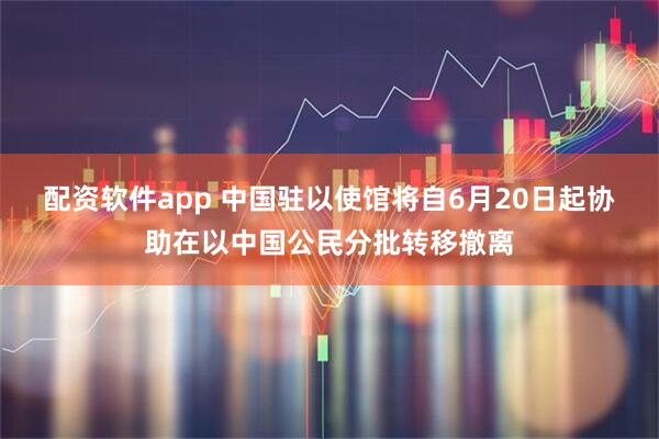 配资软件app 中国驻以使馆将自6月20日起协助在以中国公民分批转移撤离
