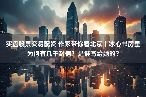 实盘股票交易配资 作家带你看北京｜冰心书房里为何有几千封信？是谁写给她的？