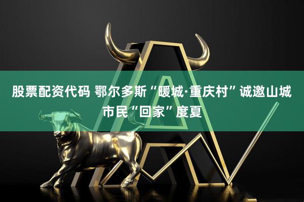 股票配资代码 鄂尔多斯“暖城·重庆村”诚邀山城市民“回家”度夏