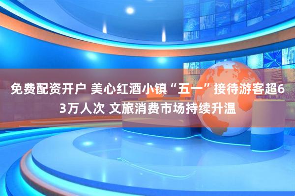 免费配资开户 美心红酒小镇“五一”接待游客超63万人次 文旅消费市场持续升温