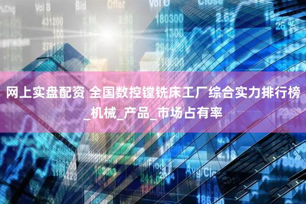 网上实盘配资 全国数控镗铣床工厂综合实力排行榜_机械_产品_市场占有率