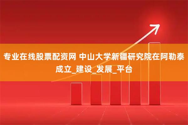 专业在线股票配资网 中山大学新疆研究院在阿勒泰成立_建设_发展_平台