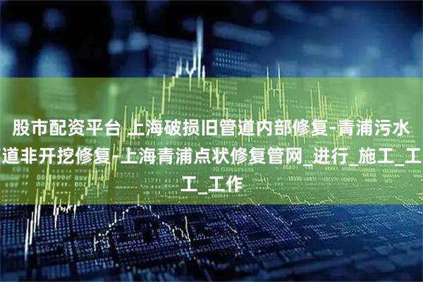 股市配资平台 上海破损旧管道内部修复-青浦污水管道非开挖修复-上海青浦点状修复管网_进行_施工_工作