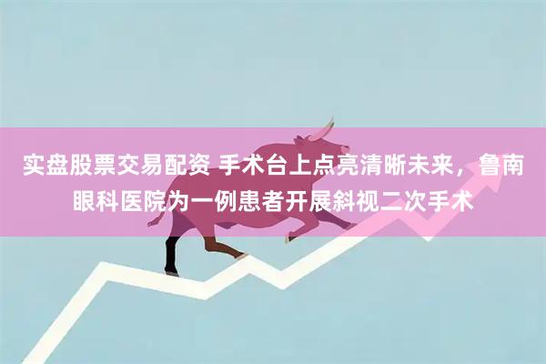 实盘股票交易配资 手术台上点亮清晰未来，鲁南眼科医院为一例患者开展斜视二次手术