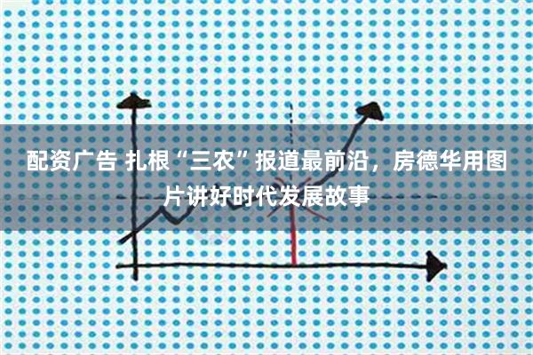配资广告 扎根“三农”报道最前沿，房德华用图片讲好时代发展故事