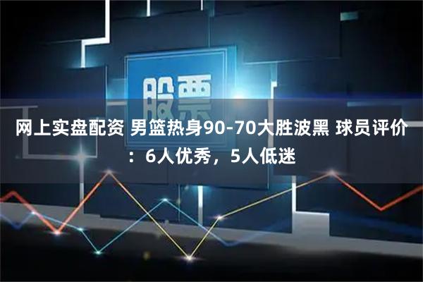 网上实盘配资 男篮热身90-70大胜波黑 球员评价：6人优秀，5人低迷