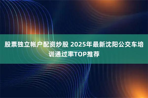 股票独立帐户配资炒股 2025年最新沈阳公交车培训通过率TOP推荐